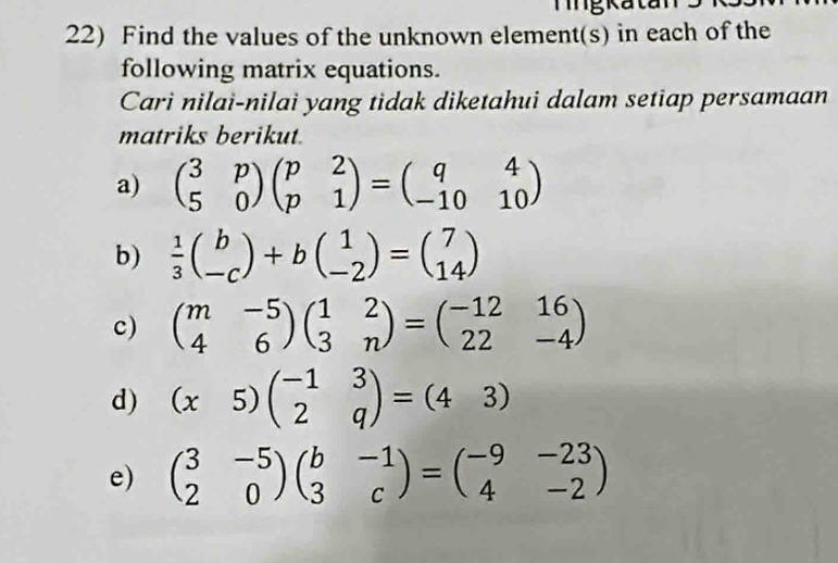 Tngkatan 
22) Find the values of the unknown element(s) in each of the 
following matrix equations. 
Cari nilai-nilai yang tidak diketahui dalam setiap persamaan 
matriks berikut. 
a) beginpmatrix 3&p 5&0endpmatrix beginpmatrix p&2 p&1endpmatrix =beginpmatrix q&4 -10&10endpmatrix
b)  1/3 beginpmatrix b -cendpmatrix +bbeginpmatrix 1 -2endpmatrix =beginpmatrix 7 14endpmatrix
c) beginpmatrix m&-5 4&6endpmatrix beginpmatrix 1&2 3&nendpmatrix =beginpmatrix -12&16 22&-4endpmatrix
d) (x5)beginpmatrix -1&3 2&qendpmatrix =(4&3)
e) beginpmatrix 3&-5 2&0endpmatrix beginpmatrix b&-1 3&cendpmatrix =beginpmatrix -9&-23 4&-2endpmatrix