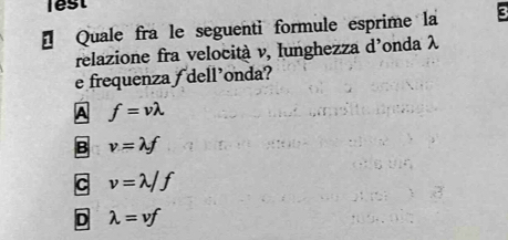 lest
* Quale fra le seguenti formule esprime la
relazione fra velocità v, Iunghezza d'onda λ
e frequenza ƒ dell'onda?
A f=vlambda
B v=lambda f
C v=lambda /f
D lambda =vf