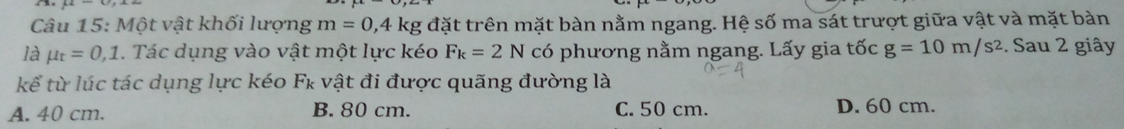 mu 
Câu 15: Một vật khối lượng m=0,4kg đặt trên mặt bàn nằm ngang. Hệ số ma sát trượt giữa vật và mặt bàn
là mu _t=0,1. Tác dụng vào vật một lực kéo F_k=2N có phương nằm ngang. Lấy gia tốc g=10m/s^2. Sau 2 giây
kế từ lúc tác dụng lực kéo Fκ vật đi được quãng đường là
A. 40 cm. B. 80 cm. C. 50 cm. D. 60 cm.