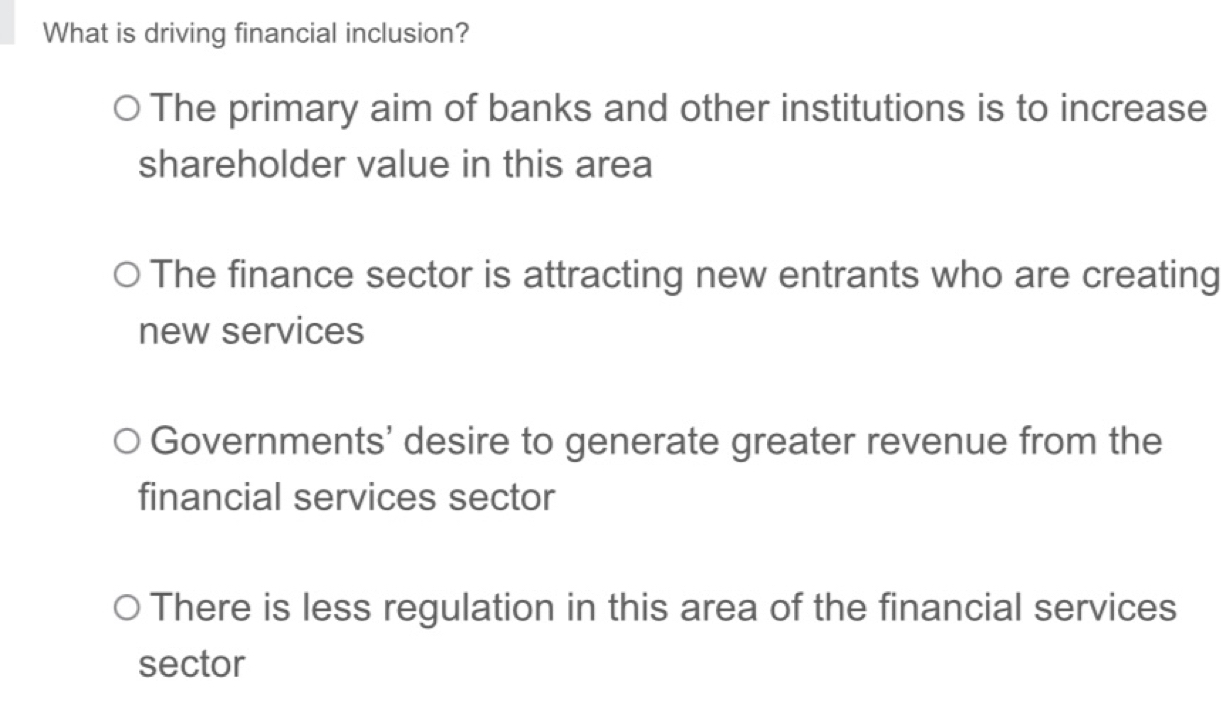 What is driving financial inclusion?
The primary aim of banks and other institutions is to increase
shareholder value in this area
The finance sector is attracting new entrants who are creating
new services
Governments' desire to generate greater revenue from the
financial services sector
There is less regulation in this area of the financial services
sector