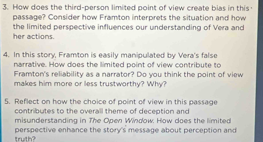 How does the third-person limited point of view create bias in this· 
passage? Consider how Framton interprets the situation and how 
the limited perspective influences our understanding of Vera and 
her actions. 
4. In this story, Framton is easily manipulated by Vera's false 
narrative. How does the limited point of view contribute to 
Framton's reliability as a narrator? Do you think the point of view 
makes him more or less trustworthy? Why? 
5. Reflect on how the choice of point of view in this passage 
contributes to the overall theme of deception and 
misunderstanding in The Open Window. How does the limited 
perspective enhance the story’s message about perception and 
truth?