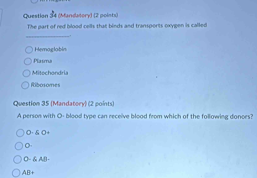 (Mandatory) (2 points)
The part of red blood cells that binds and transports oxygen is called
_.
Hemoglobin
Plasma
Mitochondria
Ribosomes
Question 35 (Mandatory) (2 poínts)
A person with O- blood type can receive blood from which of the following donors?
O- O+
0-
O- AB-
AB+