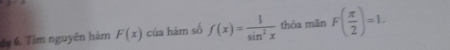 dy 6. Tìm nguyên hàm F(x) của hàm số f(x)= 1/sin^2x  thỏa mǎn F( π /2 )=1.