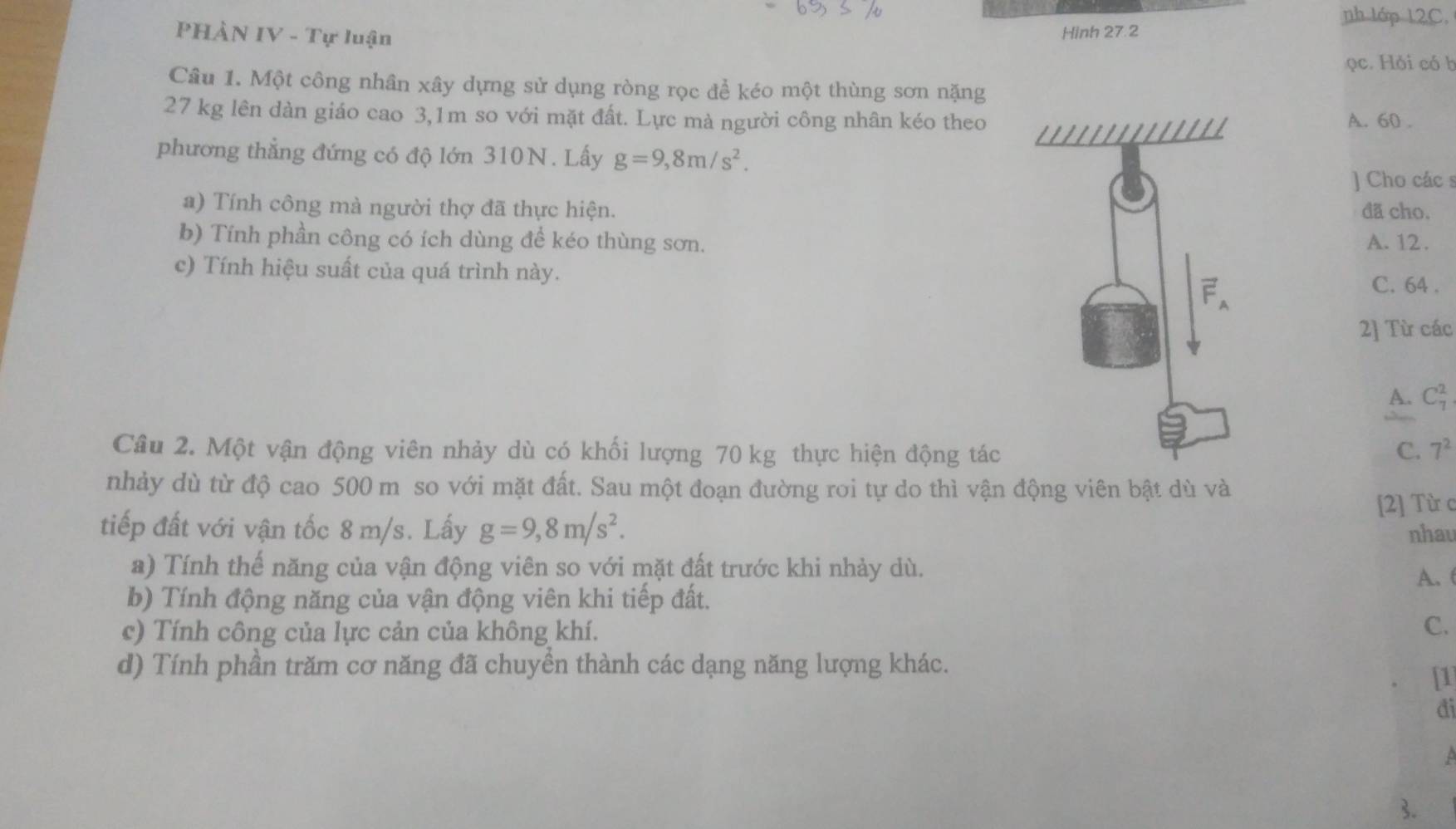 nh lớp 12C.
PHÀN IV - Tự luận Hinh 27.2
ọc. Hỏi có b
Câu 1. Một công nhân xây dựng sử dụng ròng rọc để kéo một thùng sơn nặng
27 kg lên dàn giáo cao 3,1m so với mặt đất. Lực mà người công nhân kéo theoA. 60 .
phương thẳng đứng có độ lớn 310N. Lấy g=9,8m/s^2. 
J Cho các s
a) Tính công mà người thợ đã thực hiện. đã cho.
b) Tính phần công có ích dùng để kéo thùng sơn.A. 12.
c) Tính hiệu suất của quá trình này. C. 64.
2] Từ các
A. C_7^(2
Câu 2. Một vận động viên nhảy dù có khối lượng 70 kg thực hiện động tác C. 7^2)
nhảy dù từ độ cao 500 m so với mặt đất. Sau một đoạn đường roi tự do thì vận động viên bật dù và
tiếp đất với vận tốc 8 m/s. Lấy g=9,8m/s^2. [2] Từ c
nhau
a) Tính thế năng của vận động viên so với mặt đất trước khi nhảy dù.
A.(
b) Tính động năng của vận động viên khi tiếp đất.
c) Tính công của lực cản của không khí.
C.
d) Tính phần trăm cơ năng đã chuyền thành các dạng năng lượng khác.
1
đi
3.