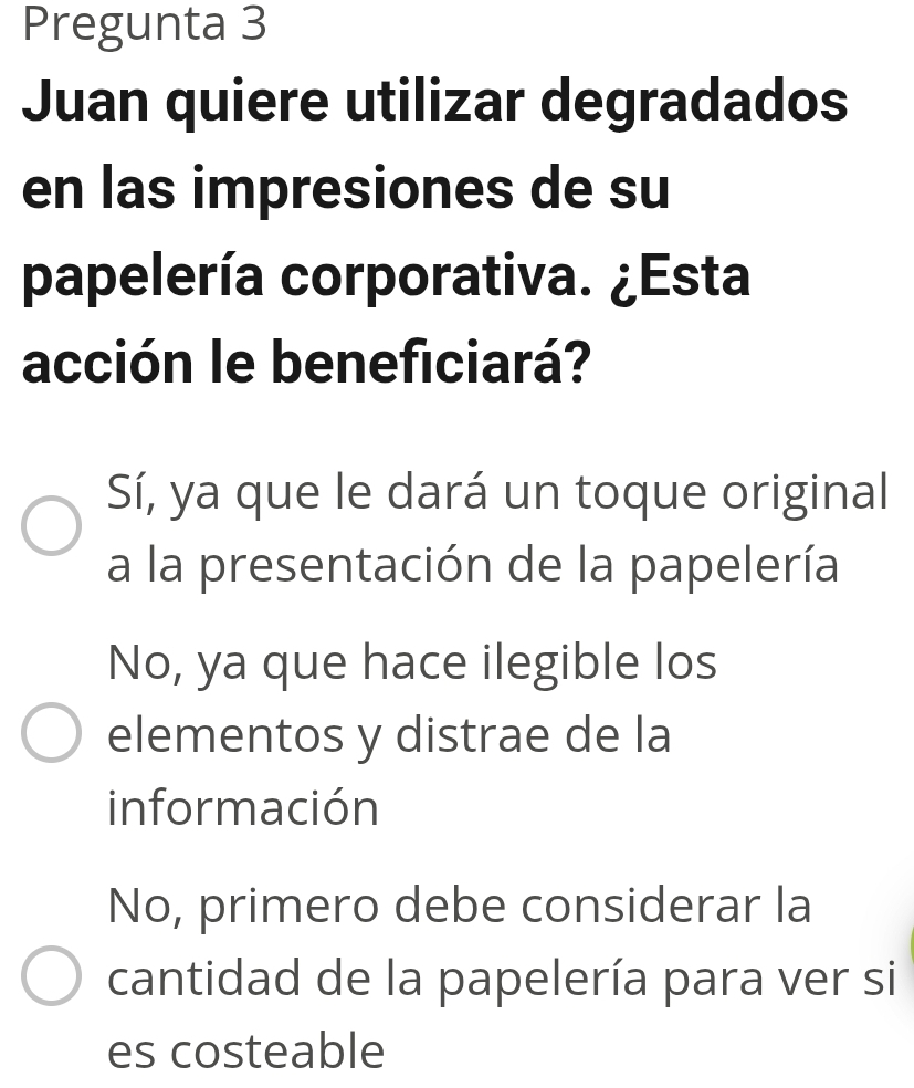 Pregunta 3
Juan quiere utilizar degradados
en las impresiones de su
papelería corporativa. ¿Esta
acción le beneficiará?
Sí, ya que le dará un toque original
a la presentación de la papelería
No, ya que hace ilegible los
elementos y distrae de la
información
No, primero debe considerar la
cantidad de la papelería para ver si
es costeable