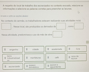 A respeito do local de trabalho dos escravizados no contexto evocado, relacione as
informações e selecione as palavras corretas para preencher as lacunas.
Arraste e solte as opções abaixo:
No contexto do sermão, os trabalhadores estavam realizando suas atividades no(a)
□ . Nesse local, são produzidos os derivados da □. como □ . 
Nessa atividade, predominava o uso da mão de obra □ . 
= engenho ;; ciclade H asselariaca i live
=industrialized bens
05 café y cana de
I manfaturas H açúcar
Ⅲ escravizada spaço domestico !! açúcar e aguardente