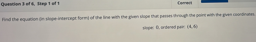 of 6, Step 1 of 1 Correct 
Find the equation (in slope-intercept form) of the line with the given slope that passes through the point with the given coordinates. 
slope: O, ordered pair: (4,6)