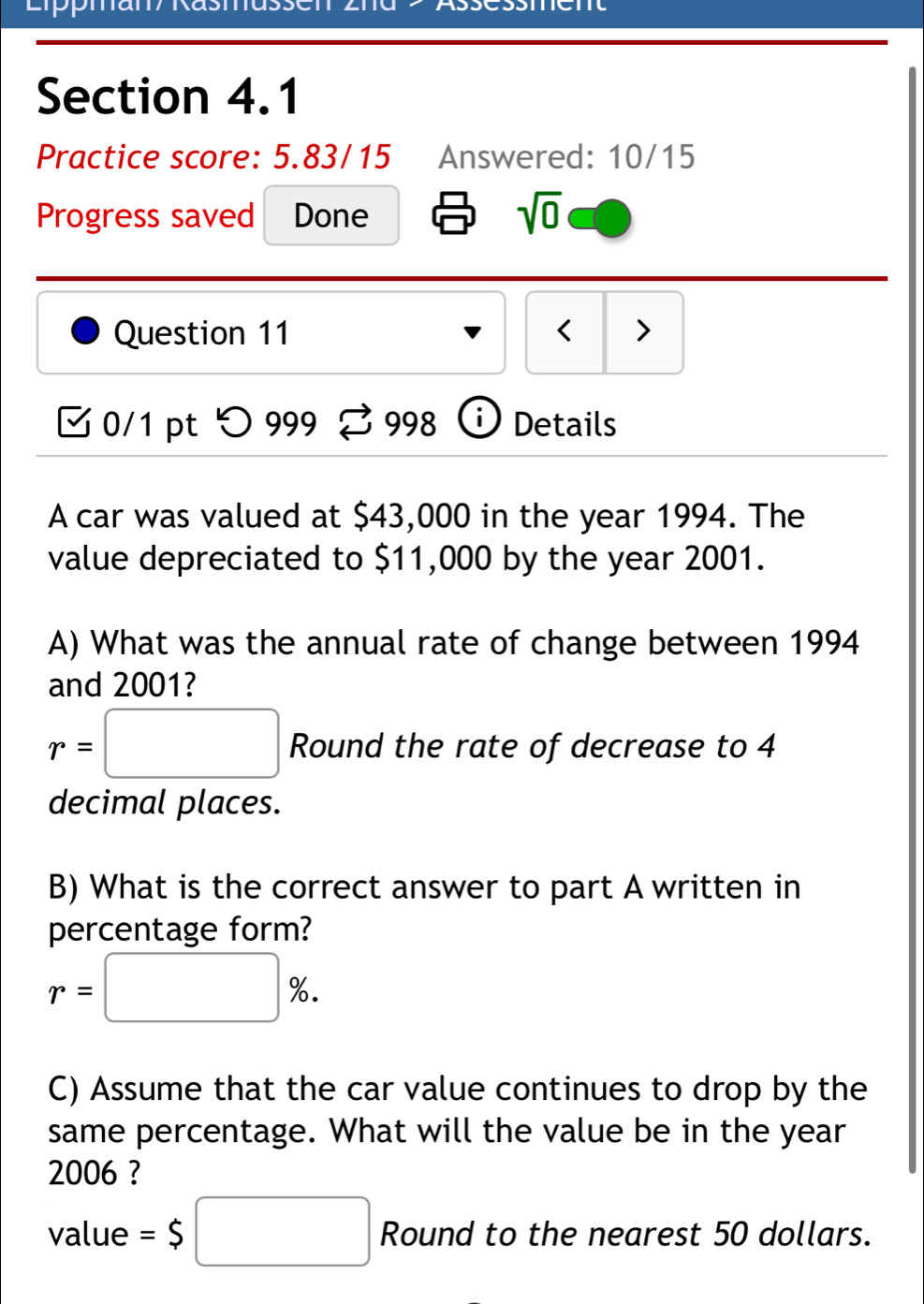 ppman/ Rasmussen ASCSSC 
Section 4.1 
Practice score: 5.83/15 Answered: 10/15 
Progress saved Done sqrt(0) 
Question 11 < > 
B 0/1 pt つ999 % 998 Details 
A car was valued at $43,000 in the year 1994. The 
value depreciated to $11,000 by the year 2001. 
A) What was the annual rate of change between 1994 
and 2001?
r=□ Round the rate of decrease to 4
decimal places. 
B) What is the correct answer to part A written in 
percentage form?
r=□ %. 
C) Assume that the car value continues to drop by the 
same percentage. What will the value be in the year 
2006 ? 
value =$□ Round to the nearest 50 dollars.