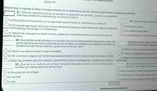 gl khor.mx
a
Seleccione o ingrese la letra correspondiente de la alternativa que de manera espontánea le parezca preferible.
31. Entre los siguientes estilos de conducir un automóvil en carretera, ¿cuál es, a su parecer, el
más frecuentemente adoptado por los automovilistas? 32. ¿Qué es lo que más valor
a) Pensando en la mecánica y en la seguridad, apenas forzan la velocidad de su vehículo.
b) Estimando que es tan peligroso circular demasiado despacio como demasiado deprisa, adelantan a) Una buena cocina
a los vehículos que les obligan a ir lentamente. b) Un ambiente agradable
c) Toleran de mala gana no tener vía libre y adelantan sistemáticamente a los vehículos que van c) La posibilidad de comer el plato e
delante de ellos.
34. Eduardo está soltero. Ha te
33. Una señora va de compras a un almacén que se encuentra bastante lejos de su casa. A la sobre sus vacaciones. ¿Qué ele
puerta del almacén se da cuenta de que ha olvidado su monedero y su chequera. Sin tener en
cuenta el tiempo de que dispone ¿qué piensa usted que hará? a) Pasar un mes en la costa para podé
a) Volver a su casa a buscar lo que ha olvidado b) Visitar una región del país que no os
b) Ver si conoce a alquien por la zona que pueda prestarle dinero o tratar de que le vendan a crédito c) Hacer una larga marcha a pie o en bị
c) Dejar las compras para otra ocasión y aprovechar la oportunidad para dar un paseo por el barrio. descansos
35. ¿Cuál es, a su modo de ver, la mejor manera de descansar durante el fin de semana para un 36. Sí usted dispusiera de un añlo
hombre que trabaja todos los demás días? quisiera, , cual elegiría entre las an
a) Reunirse con los amigos a) Dar la vuelta al mundo en solitario a bi
b) Ir al cine b) Participar en una carrera automovilisó
c) Leer c) Visitar el mayor número posible de pail