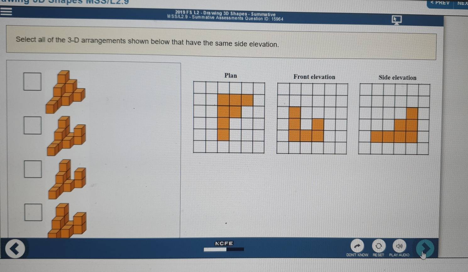 < PKE V Ne 201 9 FS L2 - Drawing 3D Shapes - Summative MSS/L2.9 - Summative Assessments Question ID: 15964 Select all of the 3-D arrangements shown below that have the same side elevation. Plan Front elevation Side elevation NCFE DONT KNOW RESE PLAY AUDIO