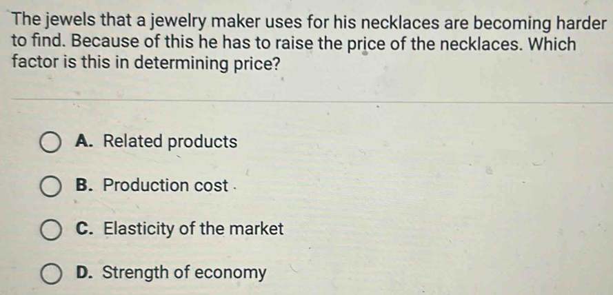 The jewels that a jewelry maker uses for his necklaces are becoming harder
to find. Because of this he has to raise the price of the necklaces. Which
factor is this in determining price?
A. Related products
B. Production cost
C. Elasticity of the market
D. Strength of economy