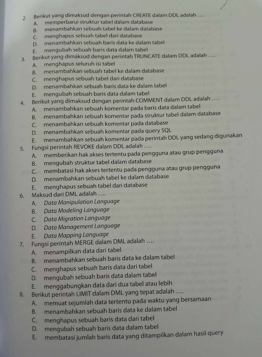 Berikut yang dimaksud dengan perintah CREATE dalam DDL adalah …
A. memperbarui struktur tabel dalam database
B. menambahkan sebuah tabel ke dalam database
C. menghapus sebuah tabel dari database
D. menambahkan sebuah baris data ke dalam tabel
E. mengubah sebuah baris data dalam tabel
3. Berikut yang dimaksud dengan perintah TRUNCATE dalam DDL adalah …
A. menghapus seluruh isi tabel
B. menambahkan sebuah tabel ke dalam database
C. menghapus sebuah tabel dari database
D. menambahkan sebuah baris data ke dalam tabel
E. mengubah sebuah baris data dalam tabel
4. Berikut yang dimaksud dengan perintah COMMENT dalam DDL adalah …
A. menambahkan sebuah komentar pada baris data dalam tabel
B. menambahkan sebuah komentar pada struktur tabel dalam database
C. menambahkan sebuah komentar pada database
D. menambahkan sebuah komentar pada query SQL
E. menambahkan sebuah komentar pada perintah DDL yang sedang digunakan
5. Fungsi perintah REVOKE dalam DDL adalah …
A. memberikan hak akses tertentu pada pengguna atau grup pengguna
B. mengubah struktur tabel dalam database
C. membatasi hak akses tertentu pada pengguna atau grup pengguna
D. menambahkan sebuah tabel ke dalam database
E. menghapus sebuah tabel dari database
6. Maksud dari DML adalah …
A. Data Manipulation Language
B. Data Modeling Language
C. Data Migration Language
D. Data Management Language
E. Data Mapping Language
7. Fungsi perintah MERGE dalam DML adalah …
A. menampilkan data dari tabel
B. menambahkan sebuah baris data ke dalam tabel
C. menghapus sebuah baris data dari tabel
D. mengubah sebuah baris data dalam tabel
E. menggabungkan data dari dua tabel atau lebih
8. Berikut perintah LIMIT dalam DML yang tepat adalah …
A. memuat sejumlah data tertentu pada waktu yang bersamaan
B. menambahkan sebuah baris data ke dalam tabel
C. menghapus sebuah baris data dari tabel
D. mengubah sebuah baris data dalam tabel
E. membatasi jumlah baris data yang ditampilkan dalam hasil query