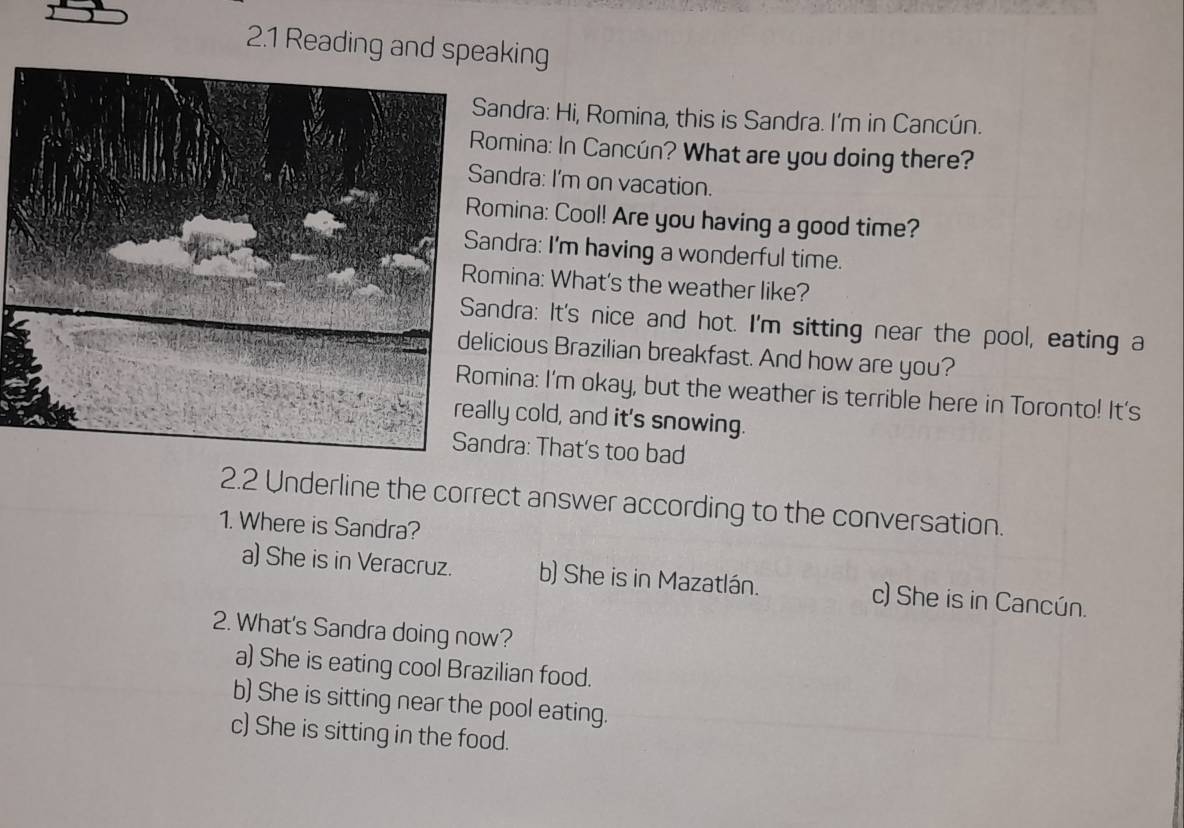 2.1 Reading and speaking
andra: Hi, Romina, this is Sandra. I'm in Cancún.
omina: In Cancún? What are you doing there?
ndra: I'm on vacation.
mina: Cool! Are you having a good time?
ndra: I'm having a wonderful time.
mina: What's the weather like?
ndra: It's nice and hot. I'm sitting near the pool, eating a
cious Brazilian breakfast. And how are you?
ina: I'm okay, but the weather is terrible here in Toronto! It's
ly cold, and it's snowing.
dra: That's too bad
2.2 Underline the correct answer according to the conversation.
1. Where is Sandra?
a) She is in Veracruz. b) She is in Mazatlán. c) She is in Cancún.
2. What's Sandra doing now?
a) She is eating cool Brazilian food.
b) She is sitting near the pool eating.
c) She is sitting in the food.