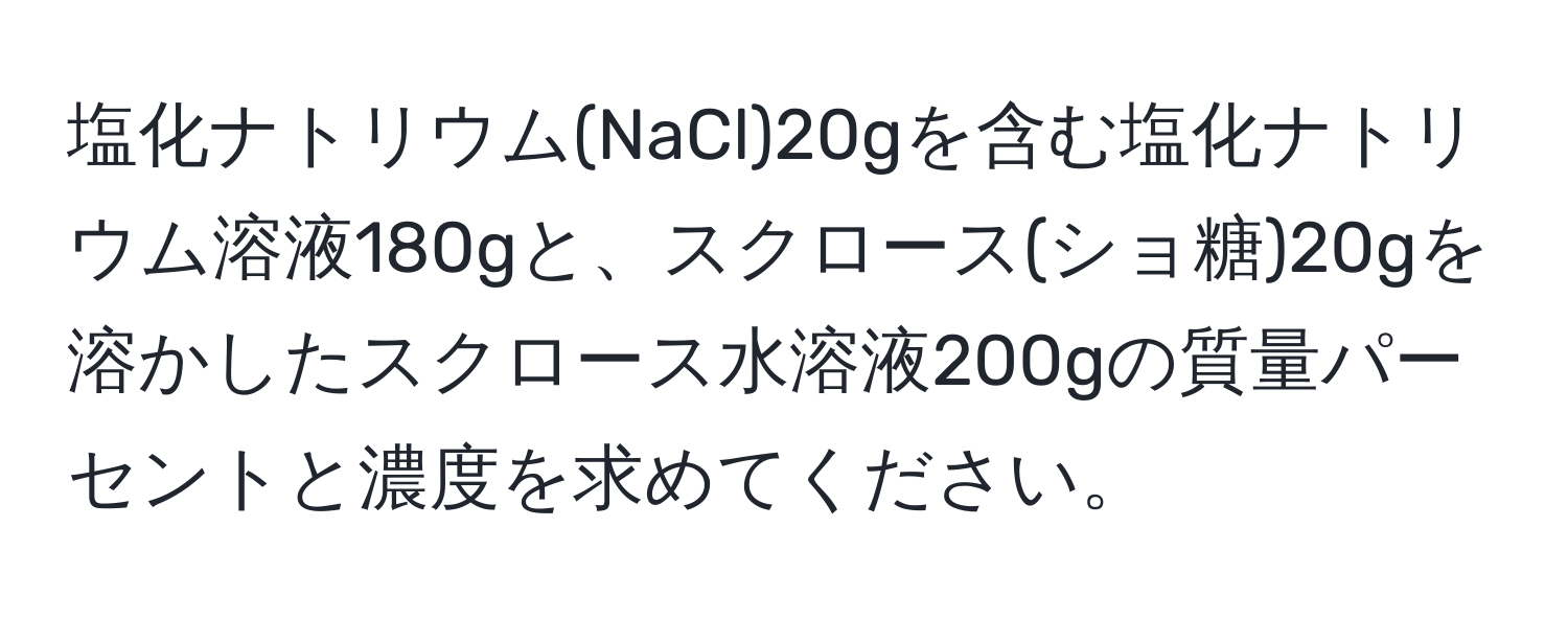 塩化ナトリウム(NaCl)20gを含む塩化ナトリウム溶液180gと、スクロース(ショ糖)20gを溶かしたスクロース水溶液200gの質量パーセントと濃度を求めてください。