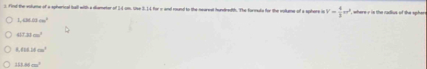 Find the volume of a spherical ball with a diameter of 14 cm. Use 3.14 for π and round to the nearest hundredth. The formula for the volums of a sphere is V= 4/3 π r^2 , where i is the radius of the spher
1,434.03cm^2
417.31cm^2
8,616.16cm^3
153.86cm^3