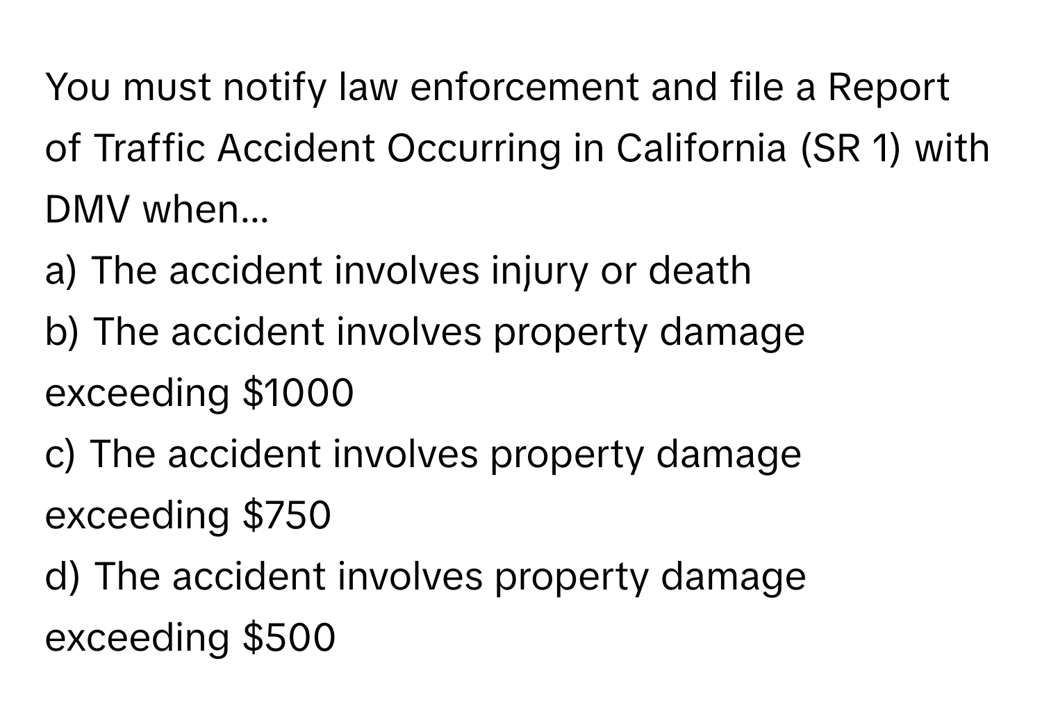 You must notify law enforcement and file a Report of Traffic Accident Occurring in California (SR 1) with DMV when...

a) The accident involves injury or death
b) The accident involves property damage exceeding $1000
c) The accident involves property damage exceeding $750
d) The accident involves property damage exceeding $500