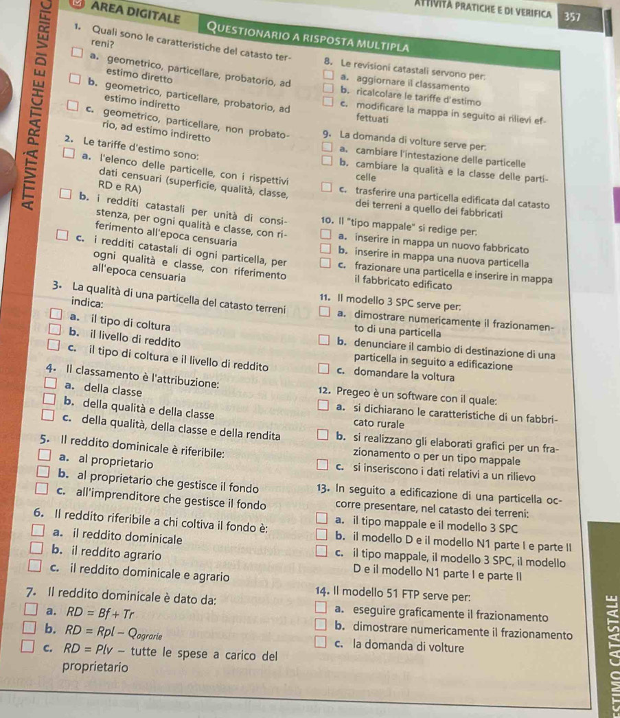 Attività pratiche e de verifica 357
AREA DIGITALE Questionario a risposta multipla
reni?
1. Quali sono le caratteristiche del catasto ter- 8. Le revisioni catastali servono per
L estimo diretto
a. geometrico, particellare, probatorio, ad b. ricalcolare le tariffe d'estimo
a. aggiornare il classamento
estimo indiretto
b. geometrico, particellare, probatorio, ad c. modificare la mappa in seguito ai rilievi ef-
fettuati
c. geometrico, particellare, non probato- 9. La domanda di volture serve per
rio, ad estimo indiretto
2. Le tariffe d'estimo sono:
a. cambiare l'intestazione delle particelle
b. cambiare la qualità e la classe delle parti-
celle
a. l'elenco delle particelle, con i rispettivi c. trasferire una particella edificata dal catasto
dati censuari (superficie, qualità, classe,
RD e RA)
dei terreni a quello dei fabbricati
b. i redditi catastali per unità di consi- 10. ll "tipo mappale" si redige per.
stenza, per ogni qualità e classe, con ri- a. inserire in mappa un nuovo fabbricato
ferimento all'epoca censuaria
b. inserire in mappa una nuova particella
c. i redditi catastali di ogni particella, per c. frazionare una particella e inserire in mappa
ogni qualità e classe, con riferimento il fabbricato edificato
all'epoca censuaria
indica:
11. Il modello 3 SPC serve per:
3. La qualità di una particella del catasto terreni a. dimostrare numericamente il frazionamen-
a. il tipo di coltura
to di una particella
b. il livello di reddito
b. denunciare il cambio di destinazione di una
particella in seguito a edificazione
c. il tipo di coltura e il livello di reddito c. domandare la voltura
4. Il classamento è l'attribuzione: 12. Pregeo è un software con il quale:
a. della classe
b. della qualità e della classe
a. si dichiarano le caratteristiche di un fabbri-
cato rurale
c. della qualità, della classe e della rendita b. si realizzano gli elaborati grafici per un fra-
5. Il reddito dominicale è riferibile:
zionamento o per un tipo mappale
a. al proprietario
c. si inseriscono i dati relativi a un rilievo
b. al proprietario che gestisce il fondo 13. In seguito a edificazione di una particella oc-
c. all'imprenditore che gestisce il fondo corre presentare, nel catasto dei terreni:
a. il tipo mappale e il modello 3 SPC
6. Il reddito riferibile a chi coltiva il fondo è: b. il modello D e il modello N1 parte I e parte II
a. il reddito dominicale c. il tipo mappale, il modello 3 SPC, il modello
b. il reddito agrario D e il modello N1 parte I e parte I
c. il reddito dominicale e agrario
14. Il modello 51 FTP serve per:
7. Il reddito dominicale è dato da: a. eseguire graficamente il frazionamento
b. RD=Rpl-Q 10 rarie c. la domanda di volture <
a.  RD=Bf+Tr b. dimostrare numericamente il frazionamento
C. RD=Plv- tutte le spese a carico dell
proprietario