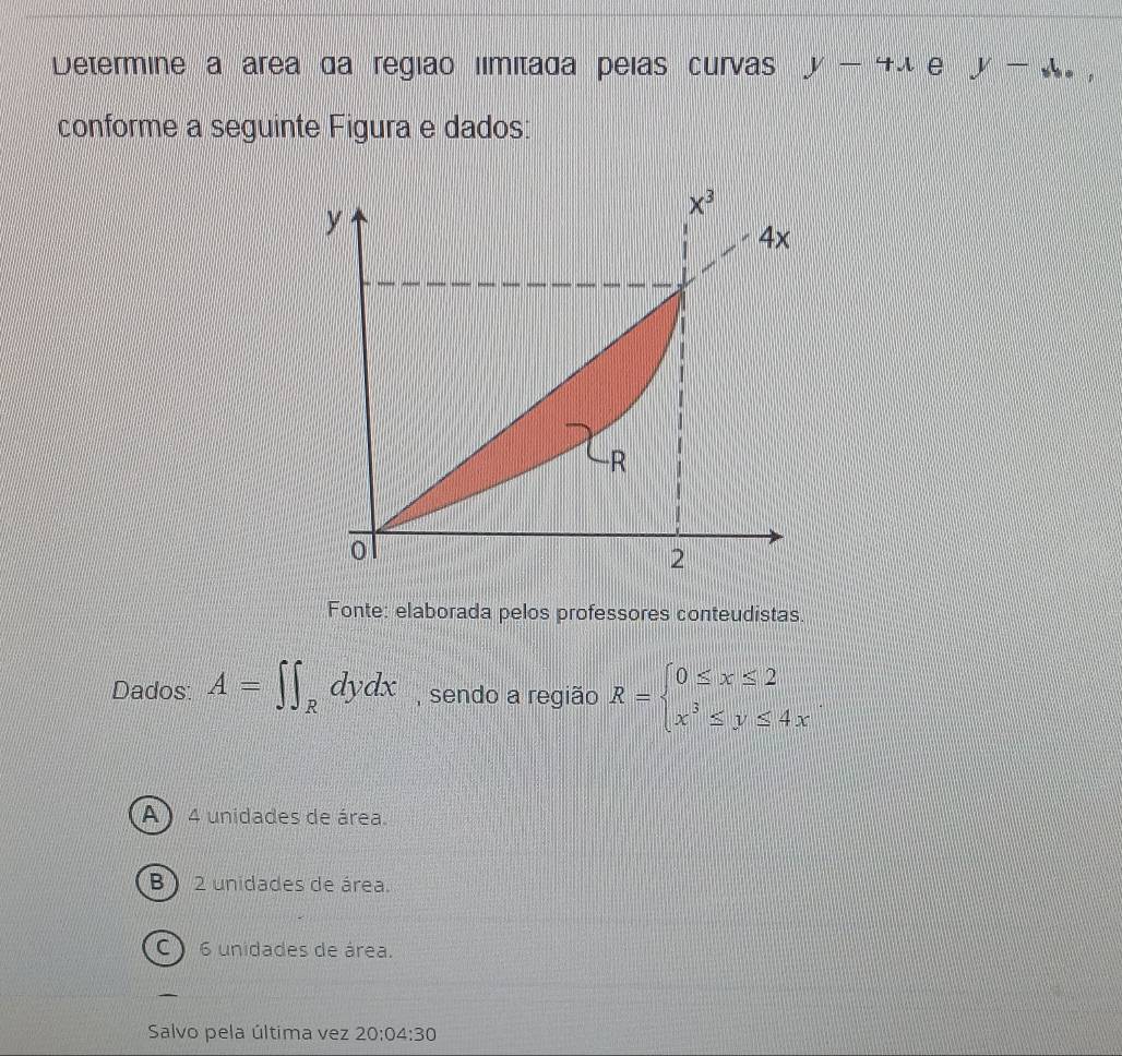 Determine a área da região límitada peías curvas y-4x e y-x_b,
conforme a seguinte Figura e dados:
Fonte: elaborada pelos professores conteudistas.
Dados: A=∈t ∈t _Rdydx , sendo a região R=beginarrayl 0≤ x≤ 2 x^3≤ y≤ 4xendarray.
A) 4 unidades de área.
B)  2 unidades de área.
C 6 unidades de área.
Salvo pela última vez 20:04:30