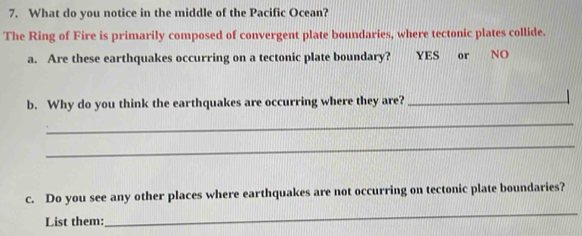 What do you notice in the middle of the Pacific Ocean? 
The Ring of Fire is primarily composed of convergent plate boundaries, where tectonic plates collide. 
a. Are these earthquakes occurring on a tectonic plate boundary? YES or NO 
b. Why do you think the earthquakes are occurring where they are?_ 
_ 
_ 
c. Do you see any other places where earthquakes are not occurring on tectonic plate boundaries? 
List them: 
_