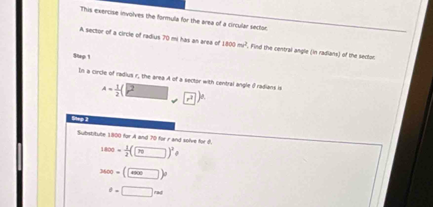 This exercise involves the formula for the area of a circular sector. 
A sector of a circle of radius 70 mi has an area of 1800mi^2 , Find the central angle (in radians) of the sector. 
Step 1
In a circle of radius r, the area A of a sector with central angle θradians is
A= 1/2 (□ r^2□ r^2)^θ .
Step 2
Substitute 1800 for A and 70 for r and solve for θ,
1800= 1/2 (□ )^2 1
3600=(4900)θ
θ =□ rad