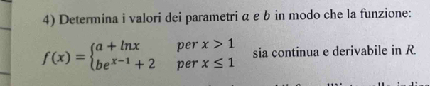 Determina i valori dei parametri α e b in modo che la funzione:
f(x)=beginarrayl a+ln xperx>1 be^(x-1)+2perx≤ 1endarray. sia continua e derivabile in R.