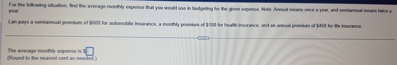 For the following situation, find the average monthly expense that you would use in budgeting for the given expense. Note: Annual means once a year, and semiannual means twice a
year. 
Lan pays a semiannual premium of $600 for automobile insurance, a monthly premium of $100 for health insurance, and an annual premium of $450 for life insurance. 
The average monthly expense is $□
(Round to the nearest cent as needed.)