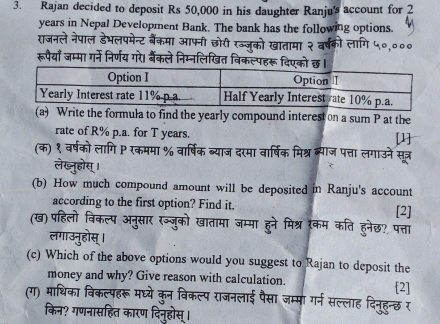 Rajan decided to deposit Rs 50,000 in his daughter Ranju's account for 2
years in Nepal Development Bank. The bank has the following options. 
राजनले नेपाल डेभलपमेन्ट बैंकमा आफनी छोरी रज्ज़ूको खातामा २ 
रूपैयाँ जम्मा गर्ने निर्णय गरे। बैंकले निम्नलिखित विकल्पहरू दिएको छ। 
(a) Write the formula to find the yearly compound interest on a sum P at the 
rate of R% p.a. for T years. [1] 
(क) १ वर्षको लागि P रकममा % वार्षिक ब्याज दरमा वार्षिक मिश्र ब्याज पत्ता लगाउने सत्र 
(b) How much compound amount will be deposited in Ranju's account 
according to the first option? Find it. 
[2] 
(ख) पहिलॊ अन वातामा जम्मा हने मिश्र रकम कति हुनेछ? पत्ता 
(c) Which of the above options would you suggest to Rajan to deposit the 
money and why? Give reason with calculation. [2] 
(ग) माधिका विकल्पहरू मघ्ये कुन विकल्प राजनलाई पैसा जम्मा गर्न सल्लाह दिनुहुन्छ र 
किन? गणनासहित कारण दिनुहोस् ।