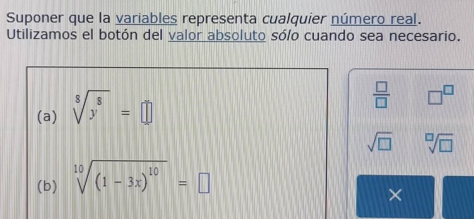 Suponer que la variables representa cualquier número real. 
Utilizamos el botón del valor absoluto sólo cuando sea necesario. 
(a)
sqrt[8](y^8)=□
 □ /□  
□^(□)
sqrt(□ ) sqrt[□](□ )
(b)
sqrt[10]((1-3x)^10)=□