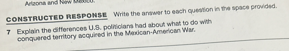 Arizona and New Mexico. 
coNSTRUCTED RESPONSE Write the answer to each question in the space provided. 
7 Explain the differences U.S. politicians had about what to do with 
_ 
conquered territory acquired in the Mexican-American War. 
_