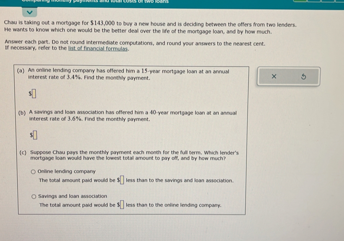 Chau is taking out a mortgage for $143,000 to buy a new house and is deciding between the offers from two lenders.
He wants to know which one would be the better deal over the life of the mortgage loan, and by how much.
Answer each part. Do not round intermediate computations, and round your answers to the nearest cent.
If necessary, refer to the list of financial formulas.
(a) An online lending company has offered him a 15-year mortgage loan at an annual
interest rate of 3.4%. Find the monthly payment.
×
s□
(b) A savings and Ioan association has offered him a 40-year mortgage loan at an annual
interest rate of 3.6%. Find the monthly payment.
$
(c) Suppose Chau pays the monthly payment each month for the full term. Which lender's
mortgage loan would have the lowest total amount to pay off, and by how much?
Online lending company
The total amount paid would be $□ less than to the savings and loan association.
Savings and loan association
The total amount paid would be $□ less than to the online lending company.