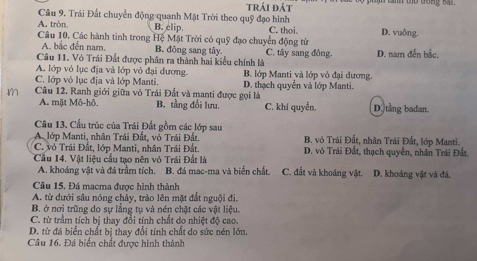 trÁi đÁt
y  phan lanh tho trong bai.
Câu 9. Trái Đất chuyển động quanh Mặt Trời theo quỹ đạo hình
A. tròn. B. elip. C. thoi. D. vuông.
Câu 10. Các hành tinh trong Hệ Mặt Trời có quỹ đạo chuyển động từ
A. bắc đến nam. B. đông sang tây. C. tây sang đông.
D. nam đến bắc.
Câu 11. Vỏ Trái Đất được phân ra thành hai kiểu chính là
A. lớp vỏ lục địa và lớp vỏ đại dương. B. lớp Manti và lớp vỏ đại dương.
C. lớp vỏ lục địa và lớp Manti. D. thạch quyển và lớp Manti.
Câu 12. Ranh giới giữa vỏ Trái Đất và manti được gọi là
A. mặt Mô-hô. B. tầng đối lưu. C. khí quyển. D. tầng badan.
Câu 13. Cấu trúc của Trái Đất gồm các lớp sau
A. lớp Manti, nhân Trái Đất, vỏ Trái Đất. B. vỏ Trái Đất, nhân Trái Đất, lớp Manti.
C. vỏ Trái Đất, lớp Manti, nhân Trái Đất. D. vỏ Trái Đất, thạch quyển, nhân Trái Đất.
Cầu 14. Vật liệu cấu tạo nên vỏ Trái Đất là
A. khoáng vật và đá trầm tích. B. đá mac-ma và biến chất. C. đất và khoáng vật. D. khoáng vật và đá.
Câu 15. Đá macma được hình thành
A. từ dưới sâu nóng chảy, trào lên mặt đất nguội đi.
B. ở nơi trũng do sự lắng tụ và nén chặt các vật liệu.
C. từ trầm tích bị thay đổi tính chất do nhiệt độ cao.
D. từ đá biến chất bị thay đổi tính chất do sức nén lớn.
Câu 16. Đá biến chất được hình thành