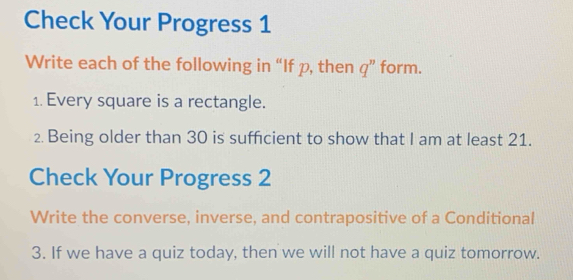 Check Your Progress 1 
Write each of the following in “If p, then q ” form. 
1. Every square is a rectangle. 
2. Being older than 30 is sufficient to show that I am at least 21. 
Check Your Progress 2 
Write the converse, inverse, and contrapositive of a Conditional 
3. If we have a quiz today, then we will not have a quiz tomorrow.