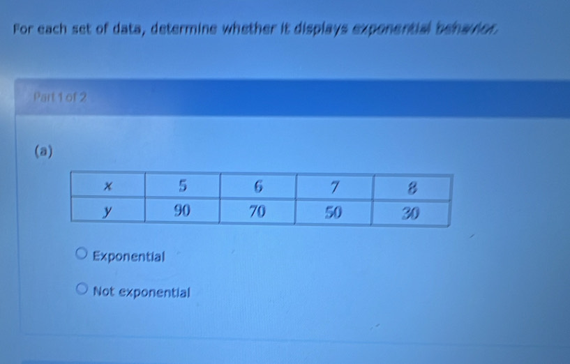 For each set of data, determine whether it displays exponential behavior
Part 1 of 2
(a)
Exponential
Not exponential