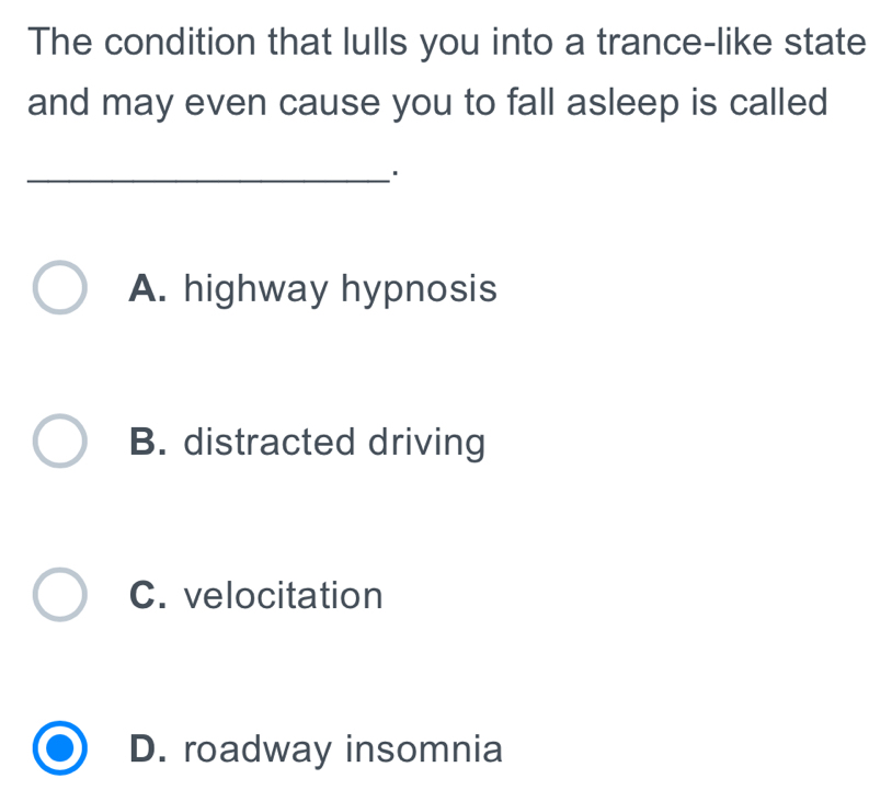 The condition that lulls you into a trance-like state
and may even cause you to fall asleep is called
A. highway hypnosis
B. distracted driving
C. velocitation
D. roadway insomnia