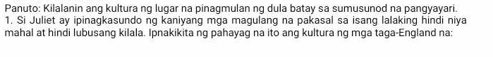 Panuto: Kilalanin ang kultura ng lugar na pinagmulan ng dula batay sa sumusunod na pangyayari. 
1. Si Juliet ay ipinagkasundo ng kaniyang mga magulang na pakasal sa isang lalaking hindi niya 
mahal at hindi lubusang kilala. Ipnakikita ng pahayag na ito ang kultura ng mga taga-England na: