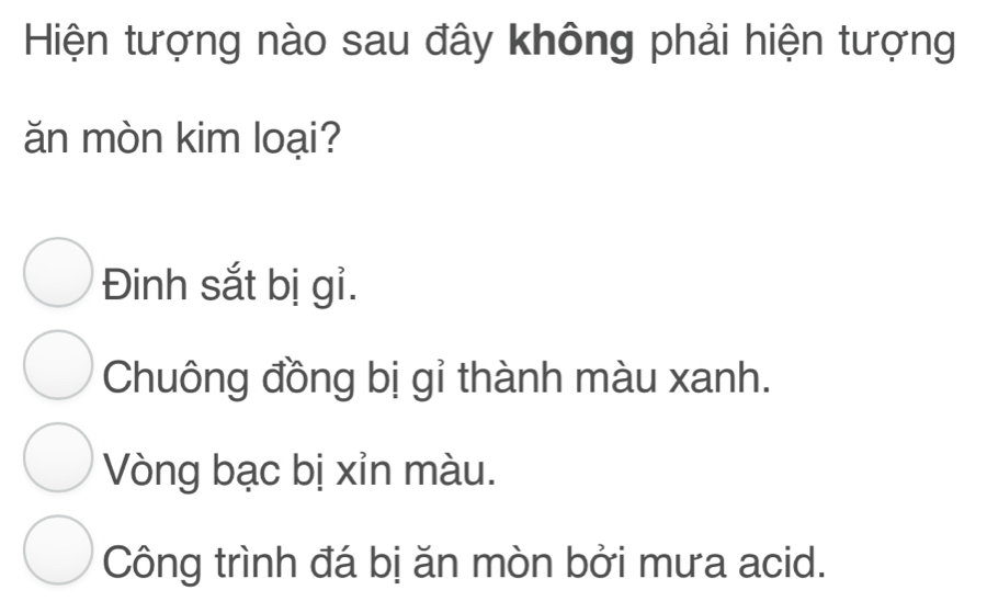 Hiện tượng nào sau đây không phải hiện tượng
ăn mòn kim loại?
Đinh sắt bị gỉ.
Chuông đồng bị gỉ thành màu xanh.
Vòng bạc bị xỉn màu.
Công trình đá bị ăn mòn bởi mưa acid.