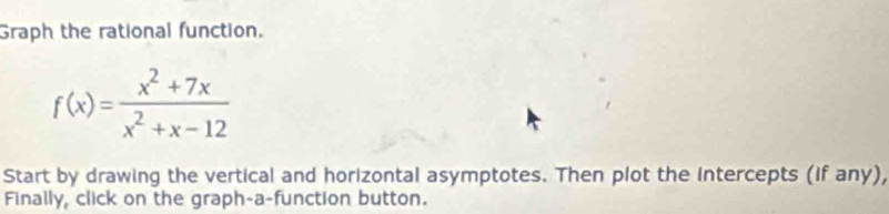 Graph the rational function.
f(x)= (x^2+7x)/x^2+x-12 
Start by drawing the vertical and horizontal asymptotes. Then plot the intercepts (If any), 
Finally, click on the graph-a-function button.