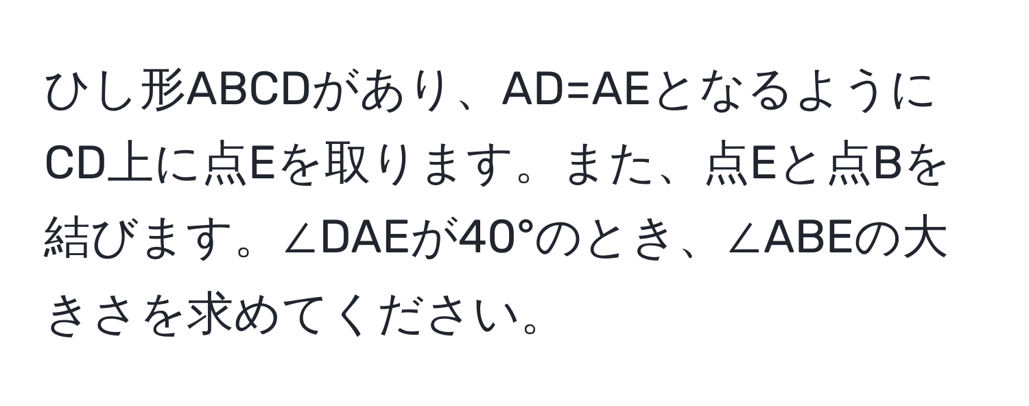 ひし形ABCDがあり、AD=AEとなるようにCD上に点Eを取ります。また、点Eと点Bを結びます。∠DAEが40°のとき、∠ABEの大きさを求めてください。