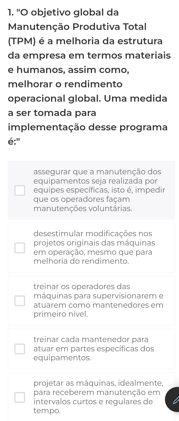 'O objetivo global da
Manutenção Produtiva Total
(TPM) é a melhoria da estrutura
da empresa em termos materiais
e humanos, assim como,
melhorar o rendimento
operacional global. Uma medida
a ser tomada para
implementação desse programa
é:'
assegurar que a manutenção dos
equipamentos seja realizada por
equipes específicas, isto é, impedir
que os operadores façam
manutenções voluntárias.
desestimular modificações nos
projetos originais das máquinas
em operação, mesmo que para
melhoria do rendimento.
treinar os operadores das
máquinas para supervisionarem e
atuarem como mantenedores em
primeiro nível.
treinar cada mantenedor para
atuar em partes específicas dos
equipamentos.
projetar as máquinas, idealmente,
para receberem manutenção em
intervalos curtos e regulares de
tempo.