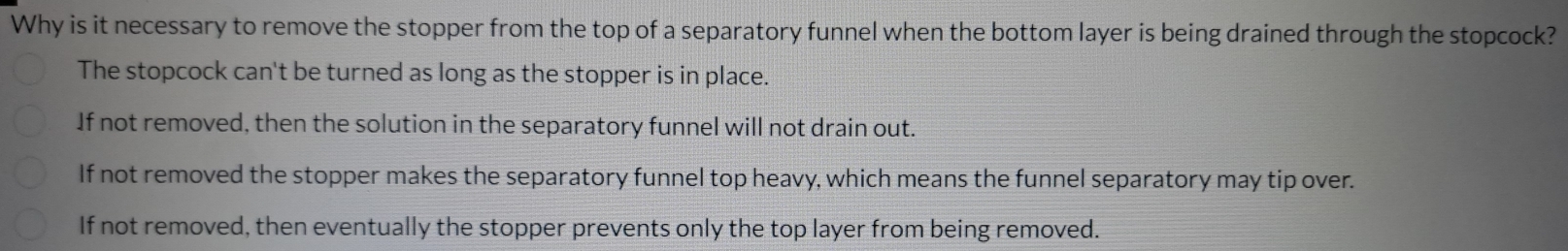 Why is it necessary to remove the stopper from the top of a separatory funnel when the bottom layer is being drained through the stopcock?
The stopcock can't be turned as long as the stopper is in place.
If not removed, then the solution in the separatory funnel will not drain out.
If not removed the stopper makes the separatory funnel top heavy, which means the funnel separatory may tip over.
If not removed, then eventually the stopper prevents only the top layer from being removed.