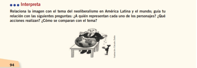 Interpreta 
Relaciona la imagen con el tema del neoliberalismo en América Latina y el mundo; guía tu 
relación con las siguientes preguntas: ¿A quién representan cada uno de los personajes? ¿Qué 
acciones realizan? ¿Cómo se comparan con el tema? 
94