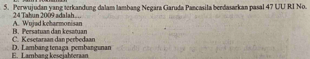 Perwujudan yang terkandung dalam lambang Negara Garuda Pancasila berdasarkan pasal 47 UU RI No.
24 Tahun 2009 adalah....
A. Wujud keharmonisan
B. Persatuan dan kesatuan
C. Kesetaraan dan perbedaan
D. Lambang tenaga pembangunan
E. Lambang kesejahteraan