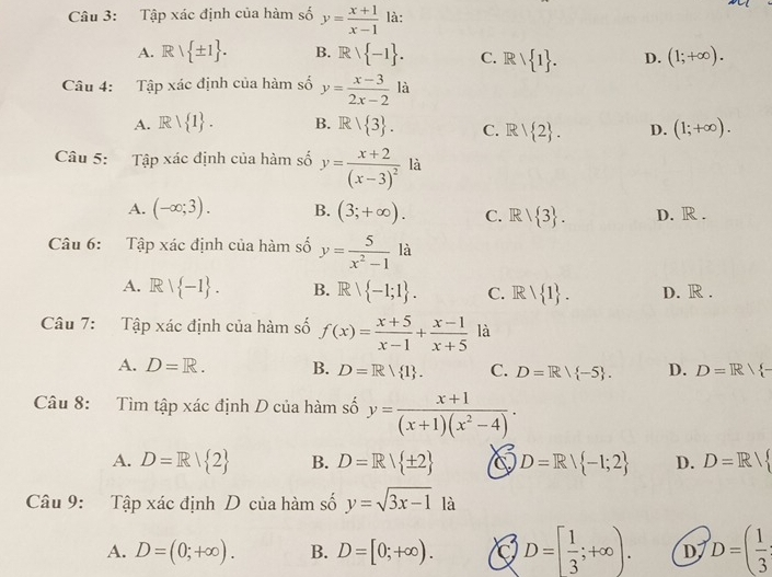 Tập xác định của hàm số y= (x+1)/x-1  là:
A. Rvee  ± 1 . B. Rvee  -1 . C. Rvee  1 . D. (1;+∈fty ).
Câu 4: Tập xác định của hàm số y= (x-3)/2x-2  là
A. Rvee  1 . B. R|R| 3 . C. R/ 2 . D. (1;+∈fty ).
Câu 5: Tập xác định của hàm số y=frac x+2(x-3)^2 là
A. (-∈fty ;3). B. (3;+∈fty ). C. R| 3 . D. R .
Câu 6: Tập xác định của hàm số y= 5/x^2-1  là
A. Rvee  -1 . B. Rvee  -1;1 . C. Rvee  1 . D. R .
Câu 7: Tập xác định của hàm số f(x)= (x+5)/x-1 + (x-1)/x+5  là
A. D=R. B. D=R/ 1 . C. D=R/ -5 . D. D=R/ -
Câu 8: Tìm tập xác định D của hàm số y= (x+1)/(x+1)(x^2-4) ·
A. D=R| 2 B. D=R/ ± 2 D=R/ -1;2 D. D=R/
Câu 9: Tapxip định D của hàm số y=sqrt(3x-1) là
A. D=(0;+∈fty ). B. D=[0;+∈fty ). D=[ 1/3 ;+∈fty ). D D=( 1/3 