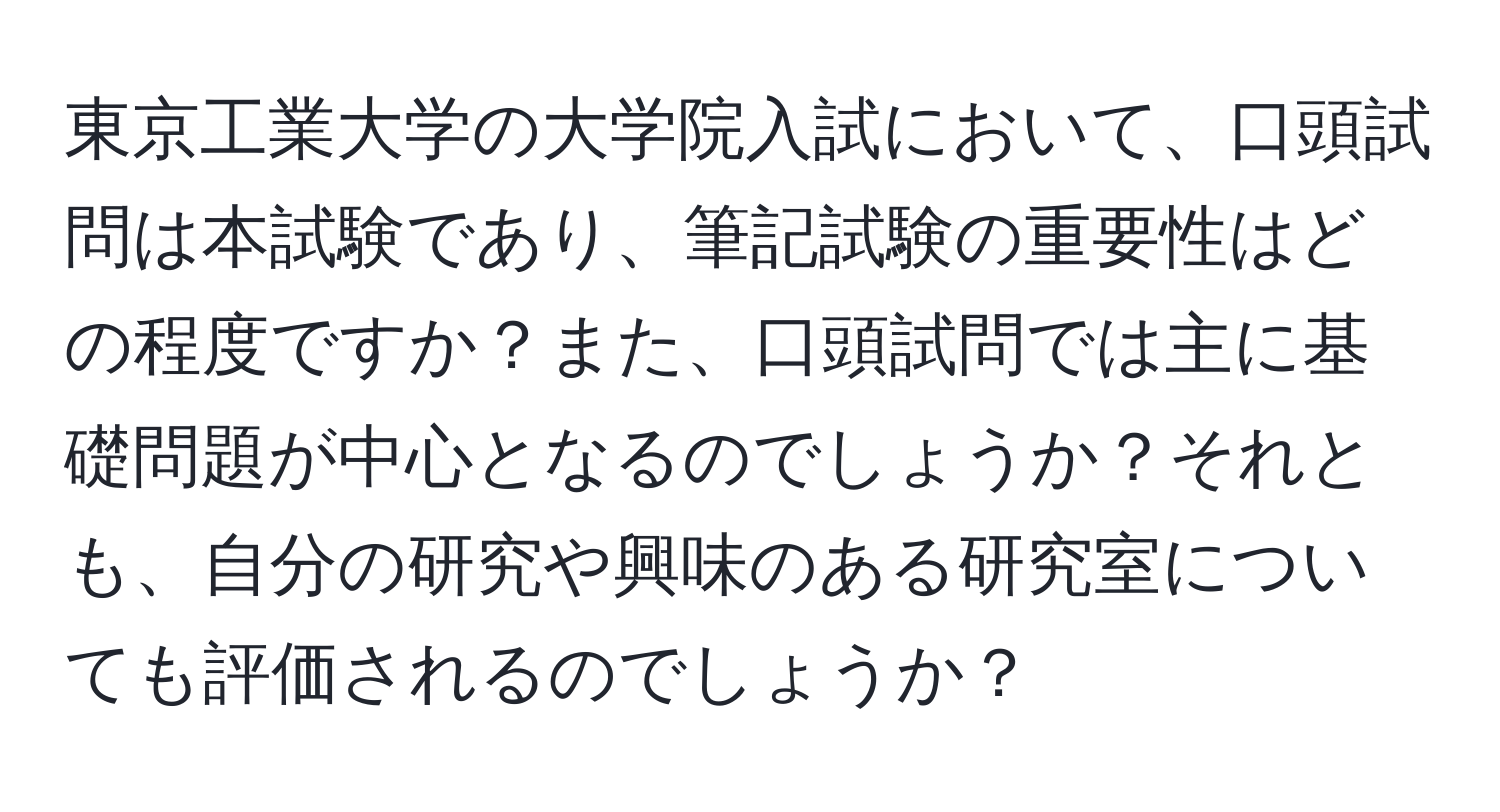 東京工業大学の大学院入試において、口頭試問は本試験であり、筆記試験の重要性はどの程度ですか？また、口頭試問では主に基礎問題が中心となるのでしょうか？それとも、自分の研究や興味のある研究室についても評価されるのでしょうか？