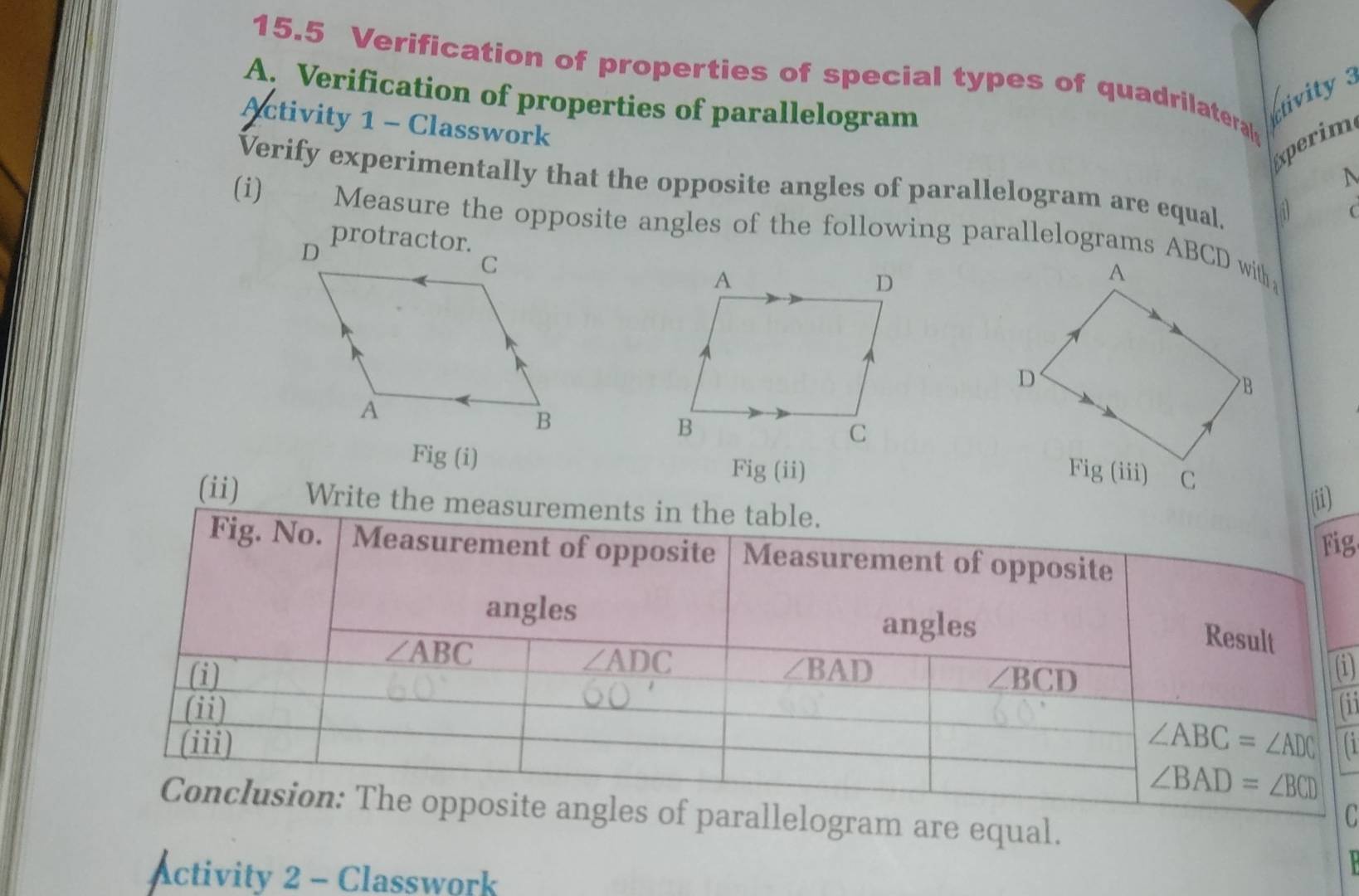 15.5 Verification of properties of special types of quadrilateral 
A. Verification of properties of parallelogram 
tivity 
Activity 1 - Classwork 
Experim 
N 
Verify experimentally that the opposite angles of parallelogram are equal. 
( 
(i) Measure the opposite angles of the following parallelograms ABCD with 
Fig (i) 
Fig (ii) 
(ii) Write the measurements in the table. 
(ii) 
Fig 
Fig. No. Measurement of opposite Measurement of opposite 
angles angles
∠ ABC
Result
∠ ADC
(i) ∠ BAD (i)
∠ BCD
(ii) 
(iii) ∠ ABC=∠ ADC a
∠ BAD=∠ BCD
Conclusion: The opposite angles of parallelogram are equal. 
C 
Activity 2 - Classwork