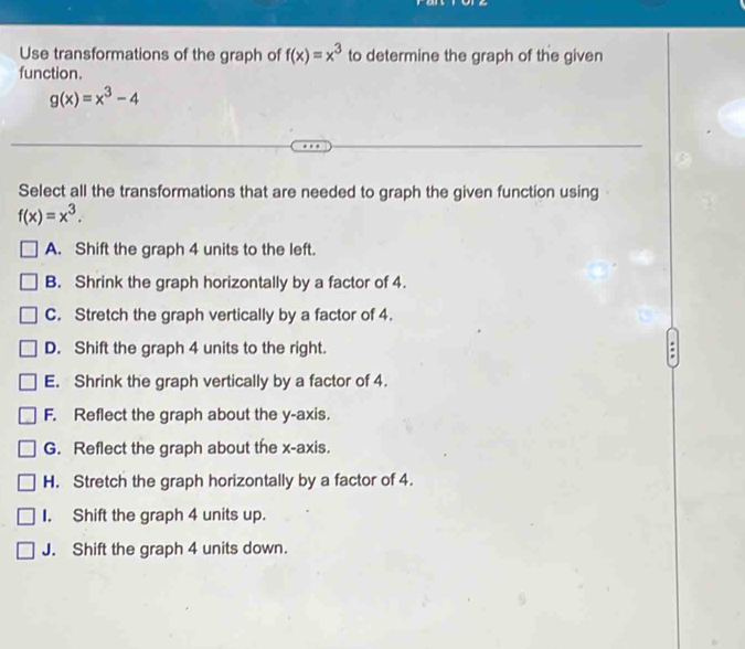 Use transformations of the graph of f(x)=x^3 to determine the graph of the given
function.
g(x)=x^3-4
Select all the transformations that are needed to graph the given function using
f(x)=x^3.
A. Shift the graph 4 units to the left.
B. Shrink the graph horizontally by a factor of 4.
C. Stretch the graph vertically by a factor of 4.
D. Shift the graph 4 units to the right. :
E. Shrink the graph vertically by a factor of 4.
F. Reflect the graph about the y-axis.
G. Reflect the graph about the x-axis.
H. Stretch the graph horizontally by a factor of 4.
I. Shift the graph 4 units up.
J. Shift the graph 4 units down.