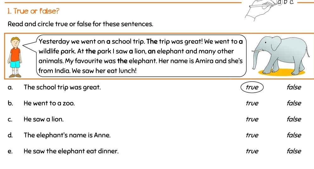 ④ D C_
1. True or false?
Read and circle true or false for these sentences.
Yesterday we went on a school trip. The trip was great! We went to a
wildlife park. At the park I saw a lion, an elephant and many other
animals. My favourite was the elephant. Her name is Amira and she's
from India. We saw her eat lunch!
a. The school trip was great. true false
b. He went to a zoo. true false
c. He saw a lion. true false
d. The elephant's name is Anne. true false
e. He saw the elephant eat dinner. true false