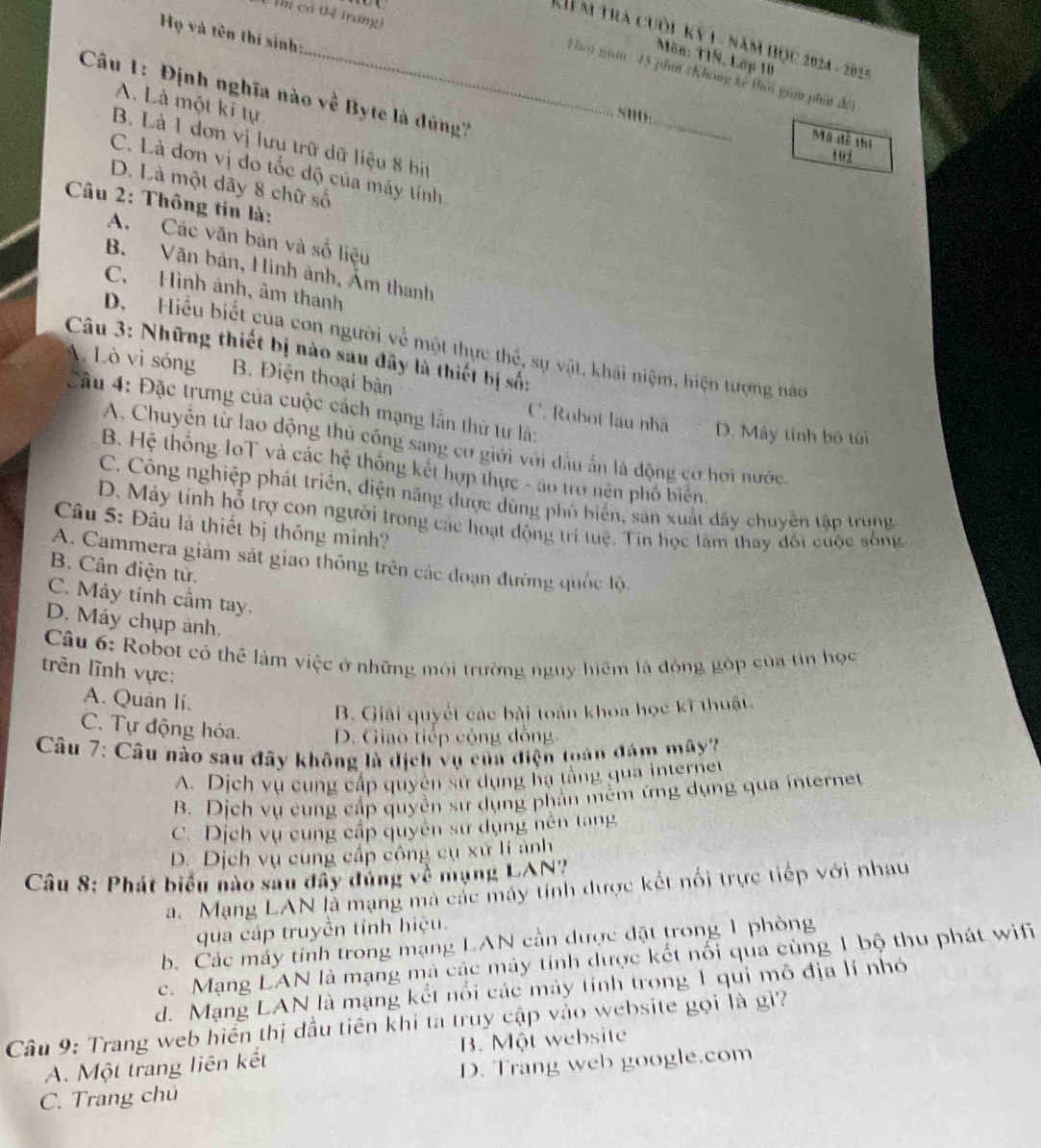 có tị trangi
Họ và tên thí sinh:
K ể m tra cuối kỷ 1 - năm học 2024 - 2025
Môn: 11N, Lớp 10
_Thời giam : 45 phít (Không kê thời gian phát đết
Câu 1: Định nghĩa nào về Byte là dúng
_
A. Là một kí tự
snD:
Mã đề thị
B. Là 1 dơn vị lưu trữ dữ liệu 8 bịt
1 02
C. Là đơn vị do tốc độ của máy tính
D. Là một dãy 8 chữ số
* Câu 2: Thông tin là:
A. Các văn bản và số liệu
B. Văn bản, Hình ảnh, Âm thanh
C. Hình ảnh, âm thanh
D. Hiểu biết của con người về một thực thế, sự vật, khái niệm, hiện tượng nào
Câu 3: Những thiết bị nào sau đây là thiết bị số:
A. Lò vi sóng B. Điện thoại bản C. Robot lau nhà
Cầu 4: Đặc trưng của cuộc cách mạng lẫn thử từ là:
D. Máy tính bộ túi
A. Chuyên từ lao động thủ công sang cơ giới với đầu ấn là động cơ hơi nước.
B. Hệ thống IoT và các hệ thống kết hợp thực - ao trở nện phố biển.
C. Công nghiệp phát triển, điện năng được dùng phố biển, sản xuất đây chuyên tập trung
D. Máy tính hỗ trợ con người trong các hoạt động trí tuệ. Tin học làm thay đối cuộc sống
Câu 5: Đâu là thiết bị thông minh?
A. Cammera giám sát giao thông trên các đoạn đường quốc lộ.
B. Cân điện tử.
C. Máy tính cầm tay.
D. Máy chụp ảnh.
Câu 6: Robot có thể làm việc ở những môi trường nguy hiệm là đóng góp của tin học
trên lĩnh vực:
A. Quán li.
B. Giải quyết các bài toán khoa học kĩ thuật,
C. Tự động hóa. D. Giao tiếp cộng dồng.
Câu 7: Câu nào sau đây không là dịch vụ của điện toán đám mây?
A. Dịch vụ cung cấp quyên sử dụng hạ tằng qua internet
B. Dịch vụ cung cấp quyển sư dụng phần mêm ứng dụng qua internet
C. Dịch vụ cung cấp quyên sư dụng nên tạng
D. Dịch vụ cùng cấp công cụ xứ lí ảnh
Câu 8: Phát biểu nào sau đây đúng về mạng LAN?
a. Mạng LAN là mạng mà các máy tính được kết nổi trực tiếp với nhau
qua cáp truyền tính hiệu.
b. Các máy tỉnh trong mạng LAN cần được đặt trong 1 phòng
c. Mạng LAN là mạng mà các máy tính dược kết nổi qua cùng 1 bộ thu phát wifi
d. Mạng LAN là mạng kết nổi các máy tính trong 1 qui mô địa lí nhỏ
Câu 9: Trang web hiển thị dầu tiên khi ta truy cập vào website gọi là gì?
A. Một trang liên kết B. Một website
C. Trang chú D. Trang web google.com
