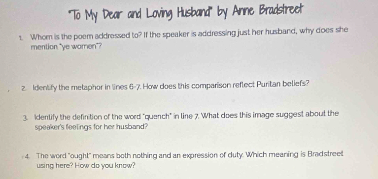 '''To My Dear and Loving Husband''' by Anne Bradstreet 
1 Whom is the poem addressed to? If the speaker is addressing just her husband, why does she 
mention "ye women”? 
2. Idenlify the metaphor in lines 6-7. How does this comparison reflect Puritan beliefs? 
3. Identify the definition of the word "quench" in line 7. What does this image suggest about the 
speaker's feelings for her husband? 
4. The word "ought" means both nothing and an expression of duty. Which meaning is Bradstreet 
using here? How do you know?