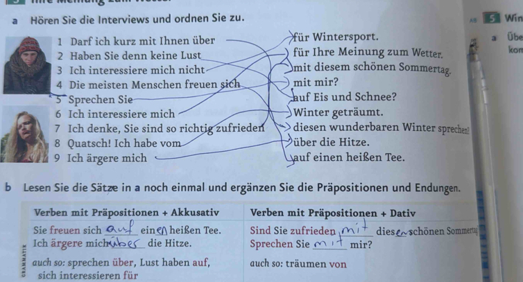 a Hören Sie die Interviews und ordnen Sie zu. 5 Win 
AB 
1 Darf ich kurz mit Ihnen über für Wintersport. a Übe 
2 Haben Sie denn keine Lust für Ihre Meinung zum Wetter. kon 
3 Ich interessiere mich nicht mit diesem schönen Sommertag. 
4 Die meisten Menschen freuen sich mit mir? 
5 Sprechen Sie auf Eis und Schnee? 
6 Ich interessiere mich Winter geträumt. 
7 Ich denke, Sie sind so richtig zufrieden diesen wunderbaren Winter sprechem? 
8 Quatsch! Ich habe vom über die Hitze. 
9 Ich ärgere mich auf einen heißen Tee. 
b Lesen Sie die Sätze in a noch einmal und ergänzen Sie die Präpositionen und Endungen. 
Verben mit Präpositionen + Akkusativ Verben mit Präpositionen + Dativ 
_ 
_ 
Sie freuen sich _ein ) heißen Tee. Sind Sie zufrieden dies schönen Sommertag 
Ich ärgere mich_ die Hitze. Sprechen Sie _mir? 
3 auch so: sprechen über, Lust haben auf, auch so: träumen von 
sich interessieren für